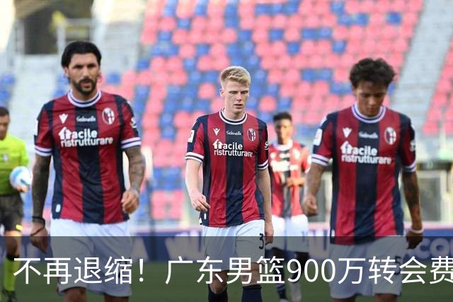 不再退缩！广东男篮900万转会费签下昔日状元内线，杜锋拒绝沉沦