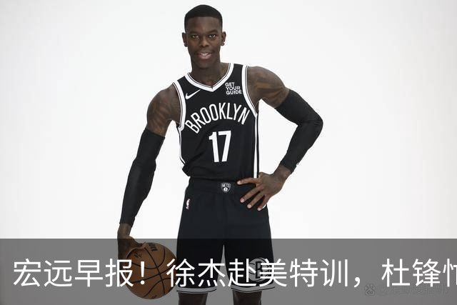宏远早报！徐杰赴美特训，杜锋忙于活动，虎头展现天赋！
