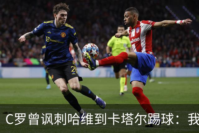 C罗曾讽刺哈维到卡塔尔踢球：我不知道他是否还在踢